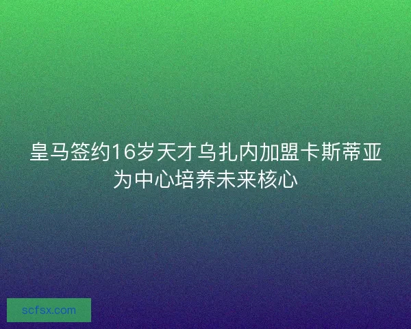 皇马签约16岁天才乌扎内加盟卡斯蒂亚为中心培养未来核心