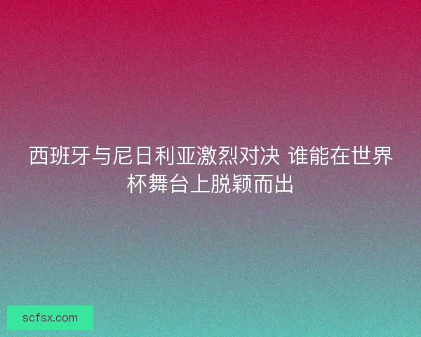 西班牙与尼日利亚激烈对决 谁能在世界杯舞台上脱颖而出