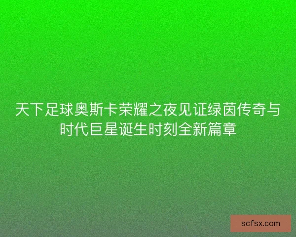 天下足球奥斯卡荣耀之夜见证绿茵传奇与时代巨星诞生时刻全新篇章