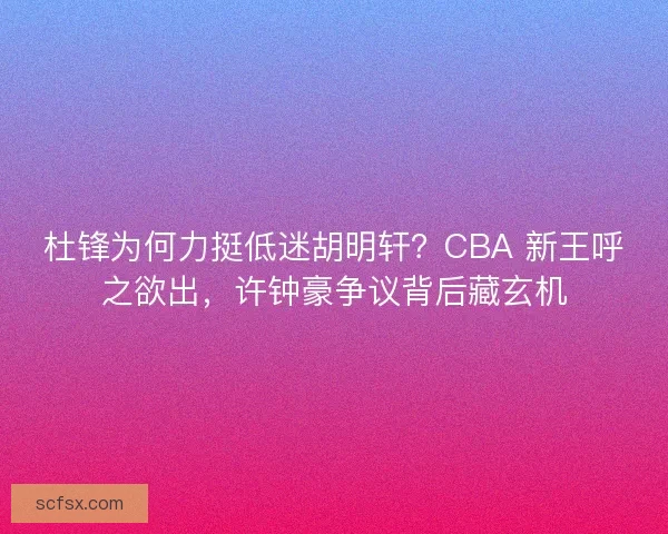 杜锋为何力挺低迷胡明轩？CBA 新王呼之欲出，许钟豪争议背后藏玄机