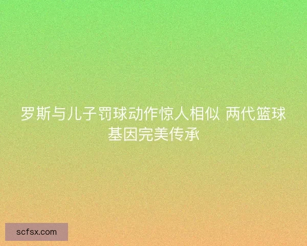 罗斯与儿子罚球动作惊人相似 两代篮球基因完美传承