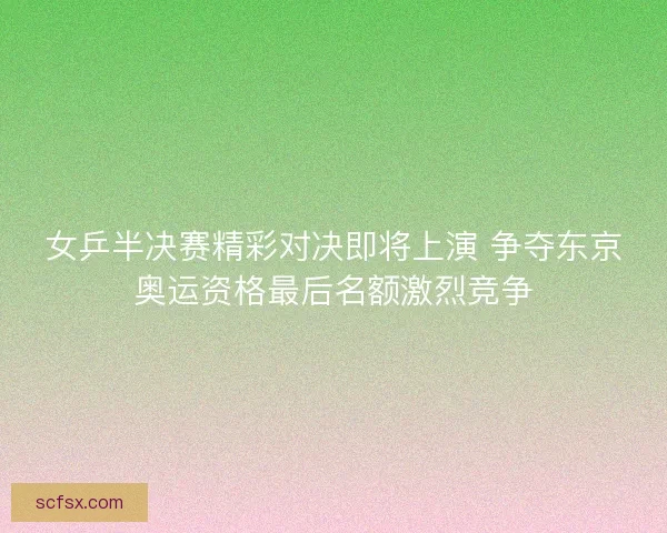 女乒半决赛精彩对决即将上演 争夺东京奥运资格最后名额激烈竞争