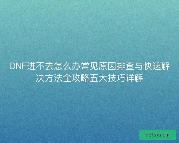 DNF进不去怎么办常见原因排查与快速解决方法全攻略五大技巧详解