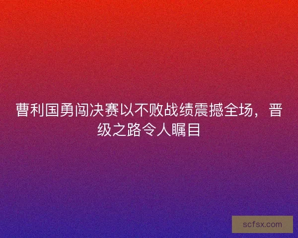 曹利国勇闯决赛以不败战绩震撼全场，晋级之路令人瞩目