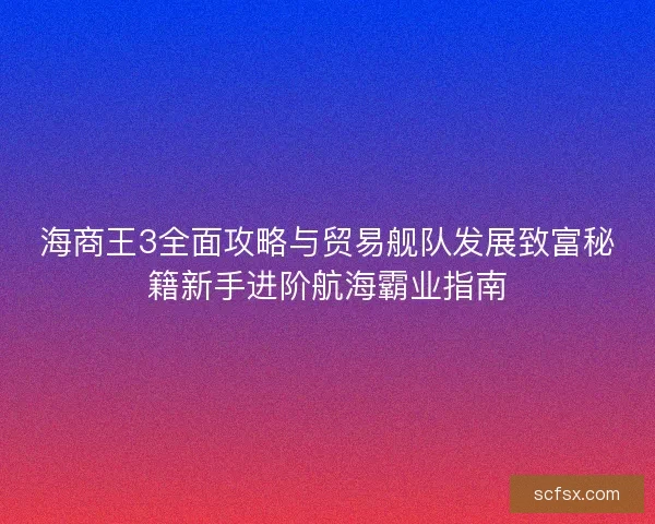 海商王3全面攻略与贸易舰队发展致富秘籍新手进阶航海霸业指南