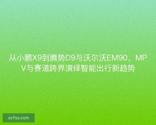 从小鹏X9到腾势D9与沃尔沃EM90，MPV与赛道跨界演绎智能出行新趋势