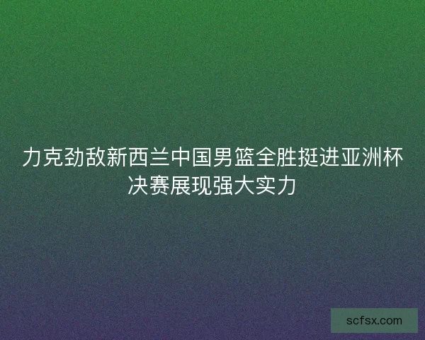力克劲敌新西兰中国男篮全胜挺进亚洲杯决赛展现强大实力