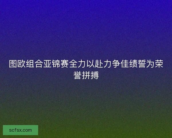 图欧组合亚锦赛全力以赴力争佳绩誓为荣誉拼搏