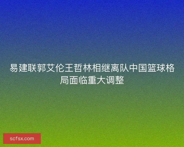 易建联郭艾伦王哲林相继离队中国篮球格局面临重大调整