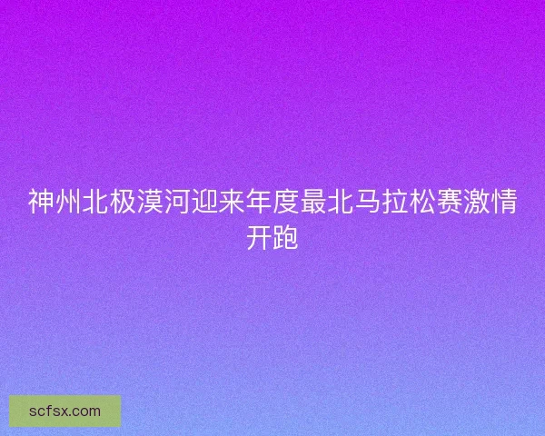 神州北极漠河迎来年度最北马拉松赛激情开跑
