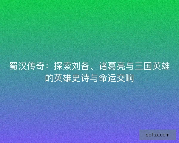 蜀汉传奇:探索刘备、诸葛亮与三国英雄的英雄史诗与命运交响 蜀汉传奇:探索刘备、诸葛亮与三国英雄的英雄史诗与命运交响