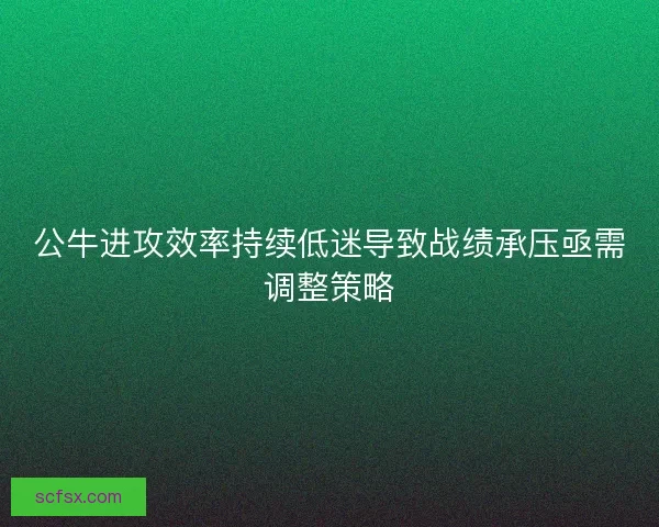 公牛进攻效率持续低迷导致战绩承压亟需调整策略 公牛进攻效率持续低迷导致战绩承压亟需调整策略