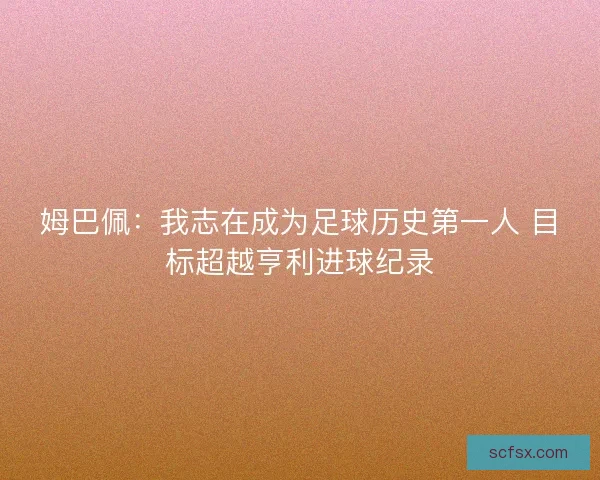 姆巴佩：我志在成为足球历史第一人 目标超越亨利进球纪录