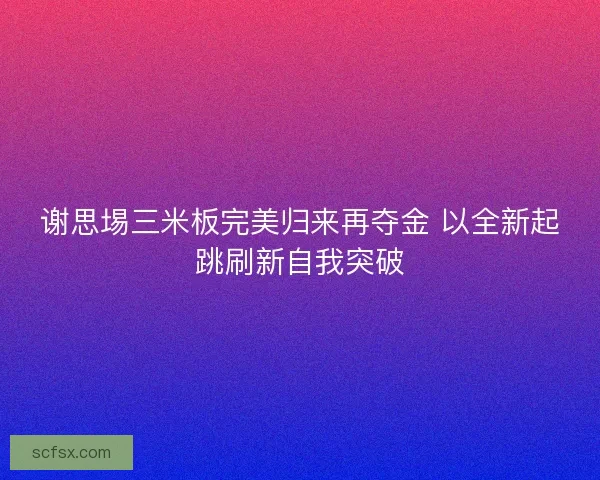 谢思埸三米板完美归来再夺金 以全新起跳刷新自我突破