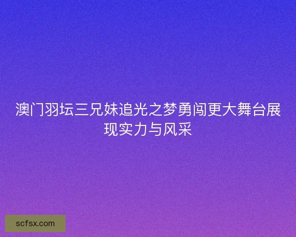 澳门羽坛三兄妹追光之梦勇闯更大舞台展现实力与风采 澳门羽坛三兄妹追光之梦勇闯更大舞台展现实力与风采
