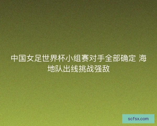 中国女足世界杯小组赛对手全部确定 海地队出线挑战强敌