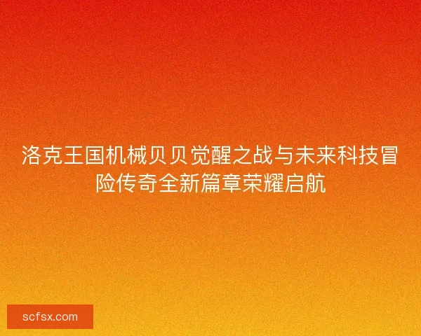 洛克王国机械贝贝觉醒之战与未来科技冒险传奇全新篇章荣耀启航