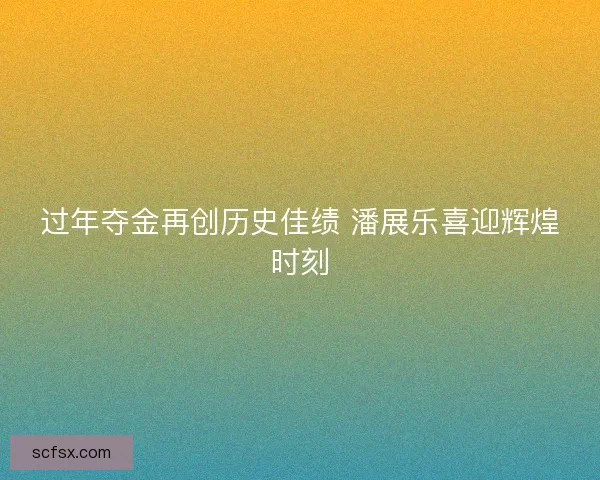 过年夺金再创历史佳绩 潘展乐喜迎辉煌时刻