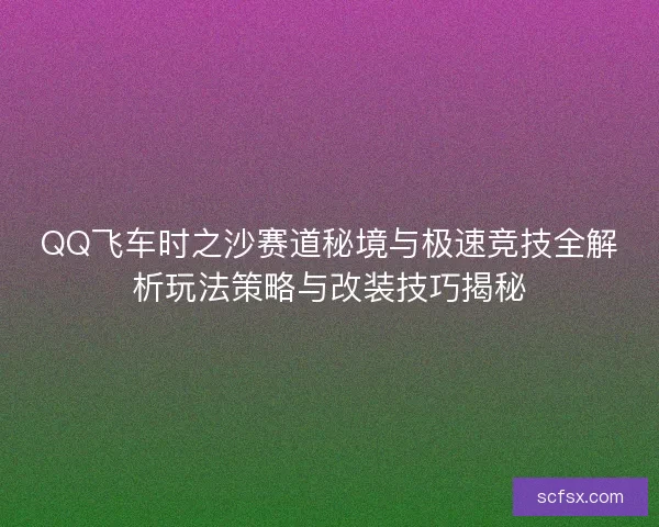 QQ飞车时之沙赛道秘境与极速竞技全解析玩法策略与改装技巧揭秘