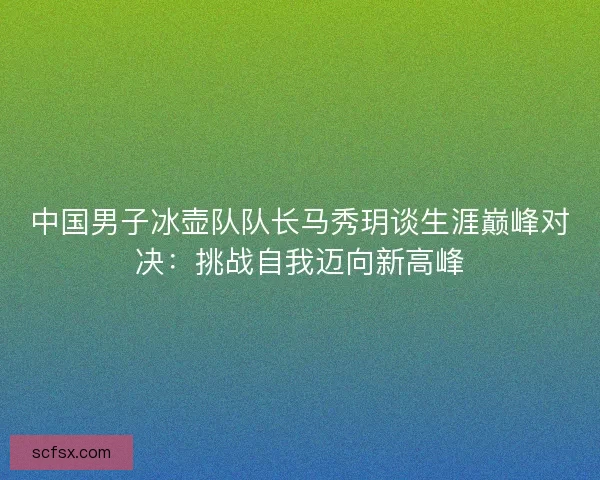中国男子冰壶队队长马秀玥谈生涯巅峰对决：挑战自我迈向新高峰