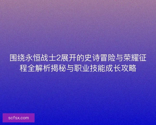 围绕永恒战士2展开的史诗冒险与荣耀征程全解析揭秘与职业技能成长攻略