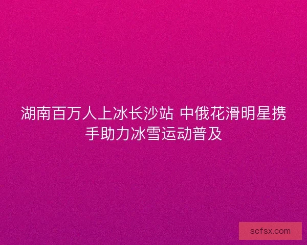 湖南百万人上冰长沙站 中俄花滑明星携手助力冰雪运动普及 湖南百万人上冰长沙站 中俄花滑明星携手助力冰雪运动普及