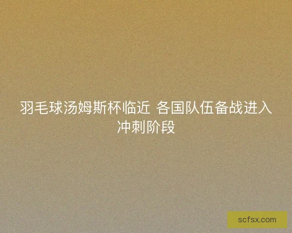 羽毛球汤姆斯杯临近 各国队伍备战进入冲刺阶段 羽毛球汤姆斯杯临近 各国队伍备战进入冲刺阶段
