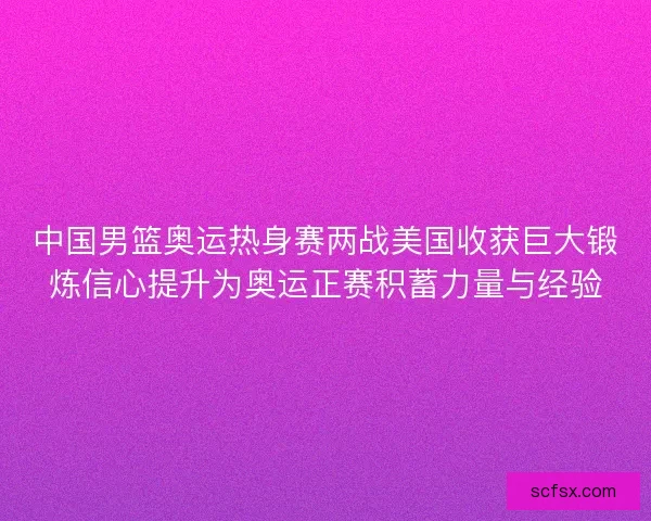 中国男篮奥运热身赛两战美国收获巨大锻炼信心提升为奥运正赛积蓄力量与经验 中国男篮奥运热身赛两战美国收获巨大锻炼信心提升为奥运正赛积蓄力量与经验