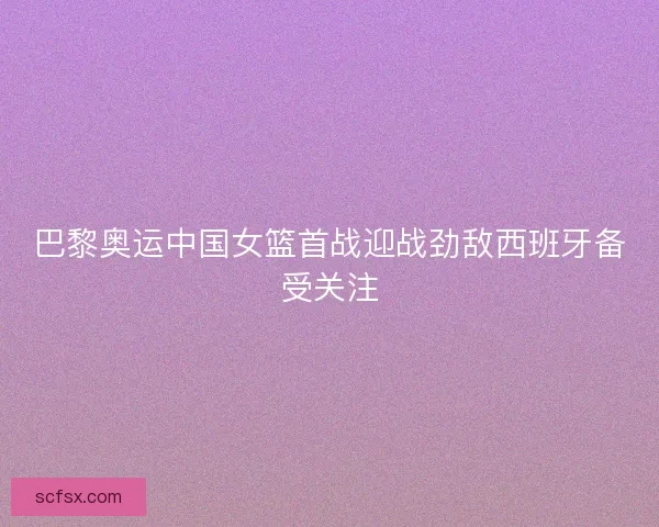 巴黎奥运中国女篮首战迎战劲敌西班牙备受关注