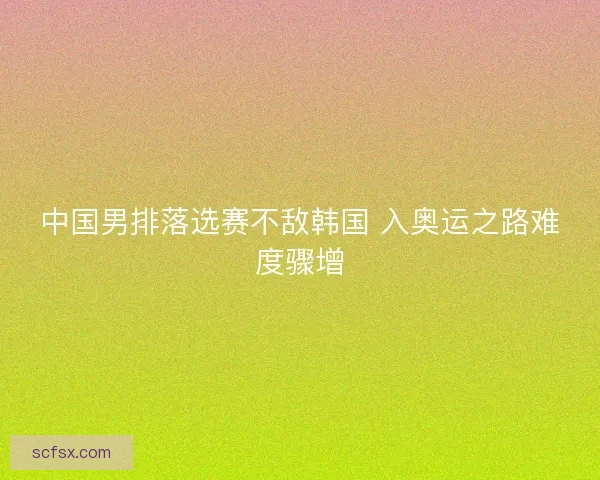 中国男排落选赛不敌韩国 入奥运之路难度骤增 中国男排落选赛不敌韩国 入奥运之路难度骤增
