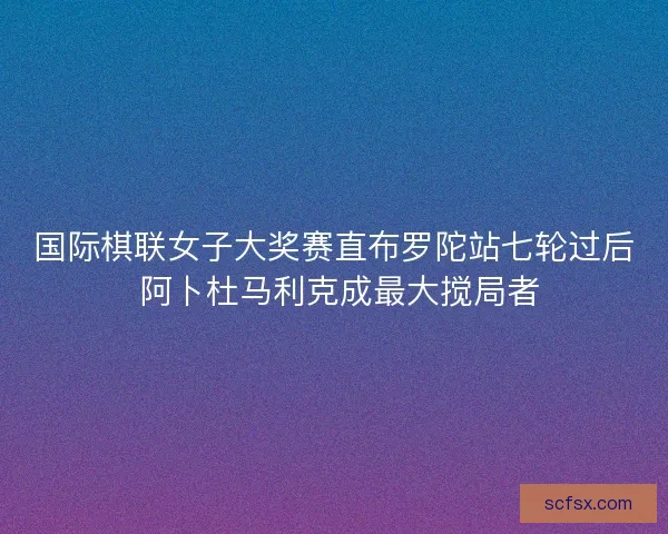 国际棋联女子大奖赛直布罗陀站七轮过后 阿卜杜马利克成最大搅局者 国际棋联女子大奖赛直布罗陀站七轮过后 阿卜杜马利克成最大搅局者